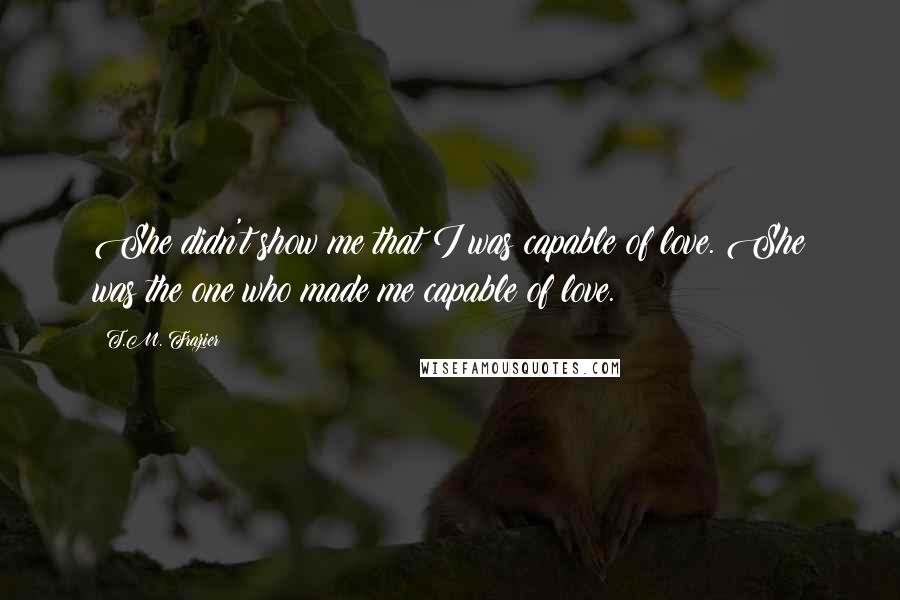 T.M. Frazier Quotes: She didn't show me that I was capable of love. She was the one who made me capable of love.