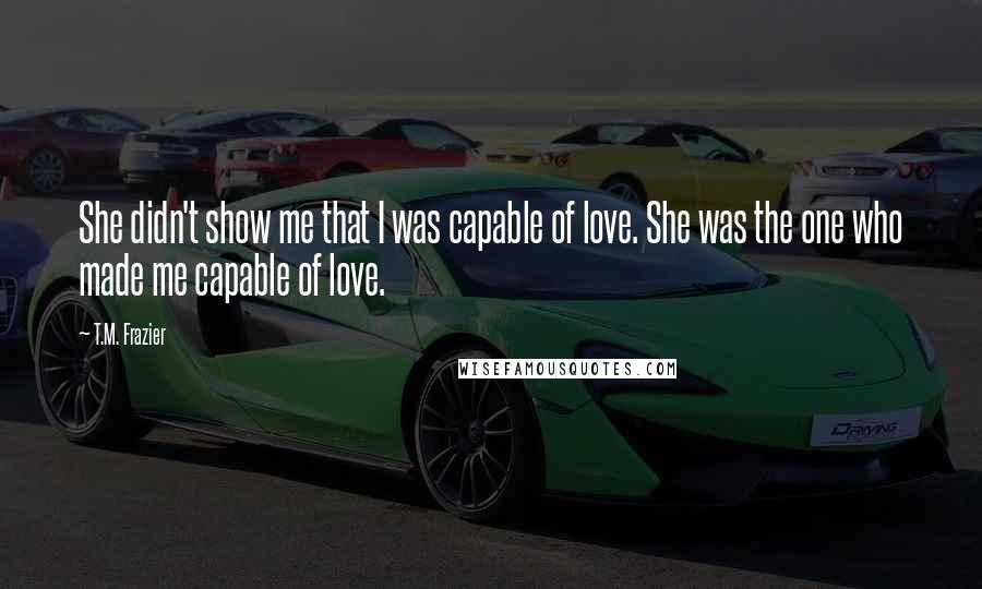 T.M. Frazier Quotes: She didn't show me that I was capable of love. She was the one who made me capable of love.