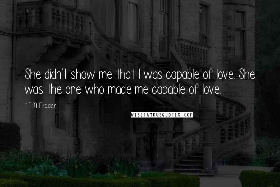 T.M. Frazier Quotes: She didn't show me that I was capable of love. She was the one who made me capable of love.