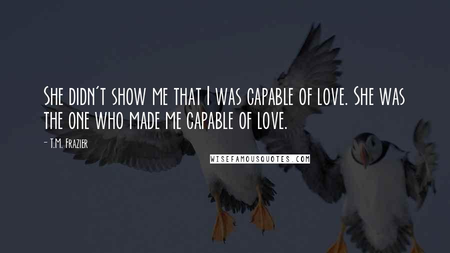 T.M. Frazier Quotes: She didn't show me that I was capable of love. She was the one who made me capable of love.