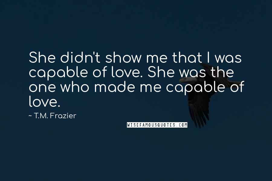 T.M. Frazier Quotes: She didn't show me that I was capable of love. She was the one who made me capable of love.