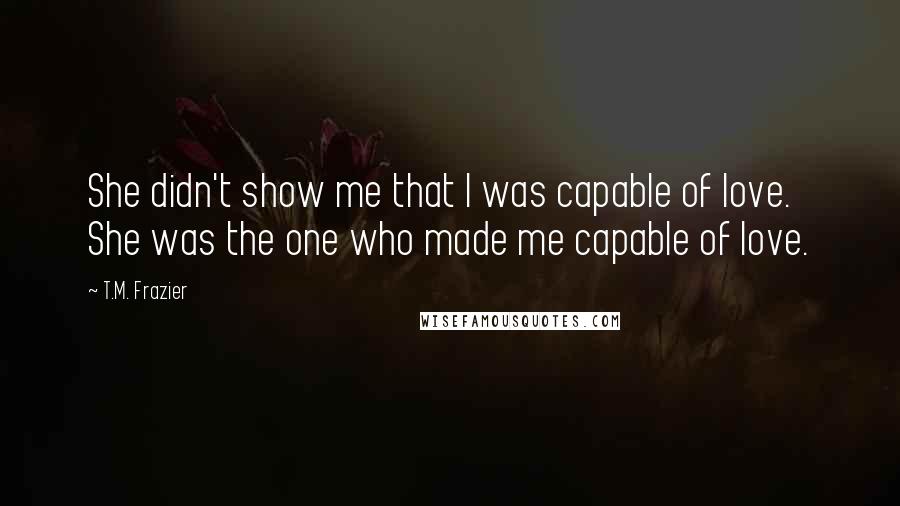 T.M. Frazier Quotes: She didn't show me that I was capable of love. She was the one who made me capable of love.