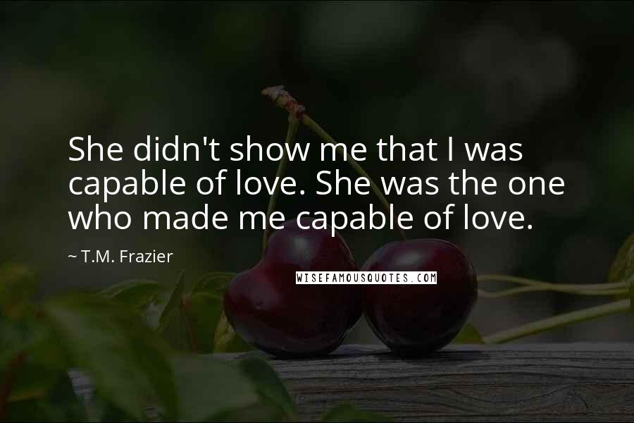 T.M. Frazier Quotes: She didn't show me that I was capable of love. She was the one who made me capable of love.