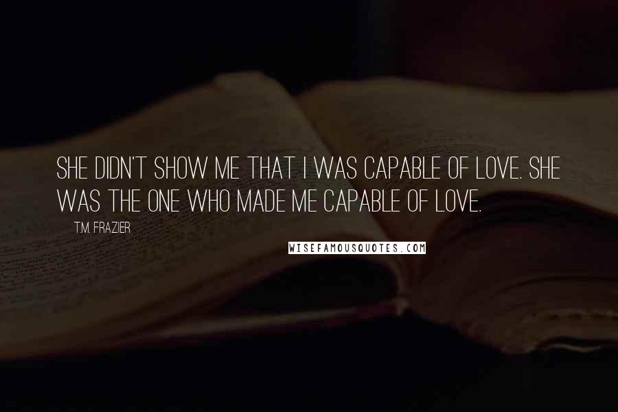 T.M. Frazier Quotes: She didn't show me that I was capable of love. She was the one who made me capable of love.