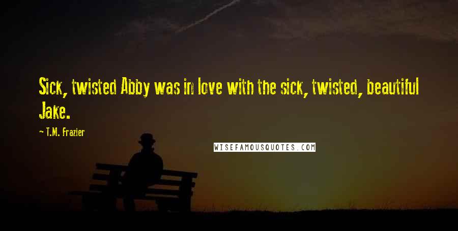 T.M. Frazier Quotes: Sick, twisted Abby was in love with the sick, twisted, beautiful Jake.
