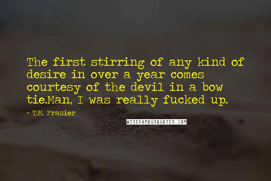 T.M. Frazier Quotes: The first stirring of any kind of desire in over a year comes courtesy of the devil in a bow tie.Man, I was really fucked up.