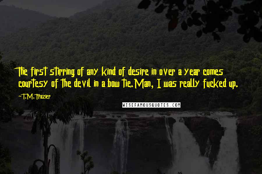 T.M. Frazier Quotes: The first stirring of any kind of desire in over a year comes courtesy of the devil in a bow tie.Man, I was really fucked up.