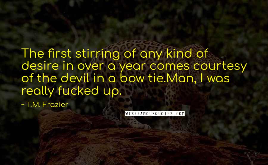 T.M. Frazier Quotes: The first stirring of any kind of desire in over a year comes courtesy of the devil in a bow tie.Man, I was really fucked up.