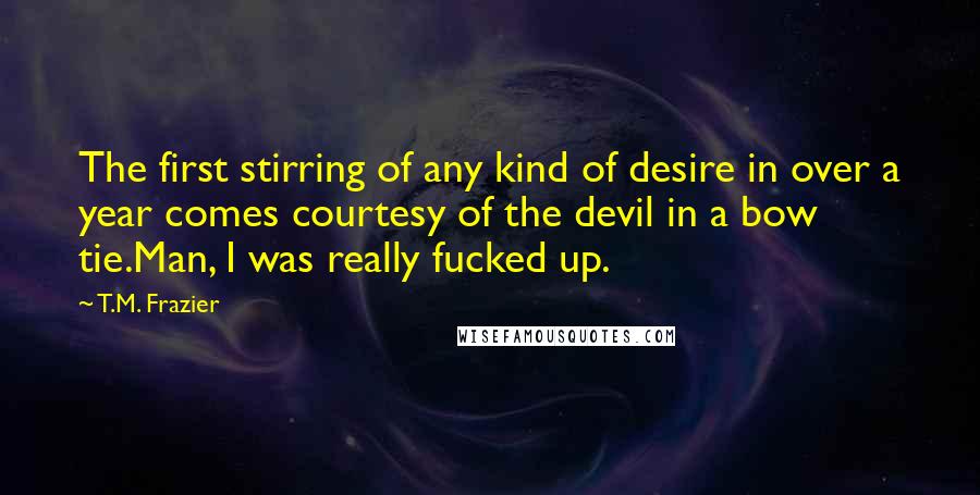 T.M. Frazier Quotes: The first stirring of any kind of desire in over a year comes courtesy of the devil in a bow tie.Man, I was really fucked up.