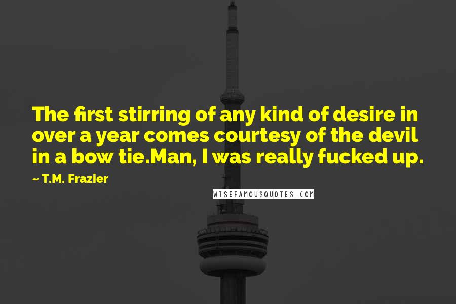 T.M. Frazier Quotes: The first stirring of any kind of desire in over a year comes courtesy of the devil in a bow tie.Man, I was really fucked up.