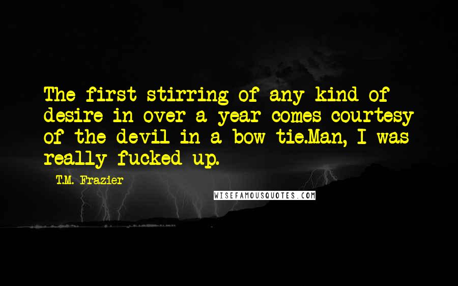 T.M. Frazier Quotes: The first stirring of any kind of desire in over a year comes courtesy of the devil in a bow tie.Man, I was really fucked up.
