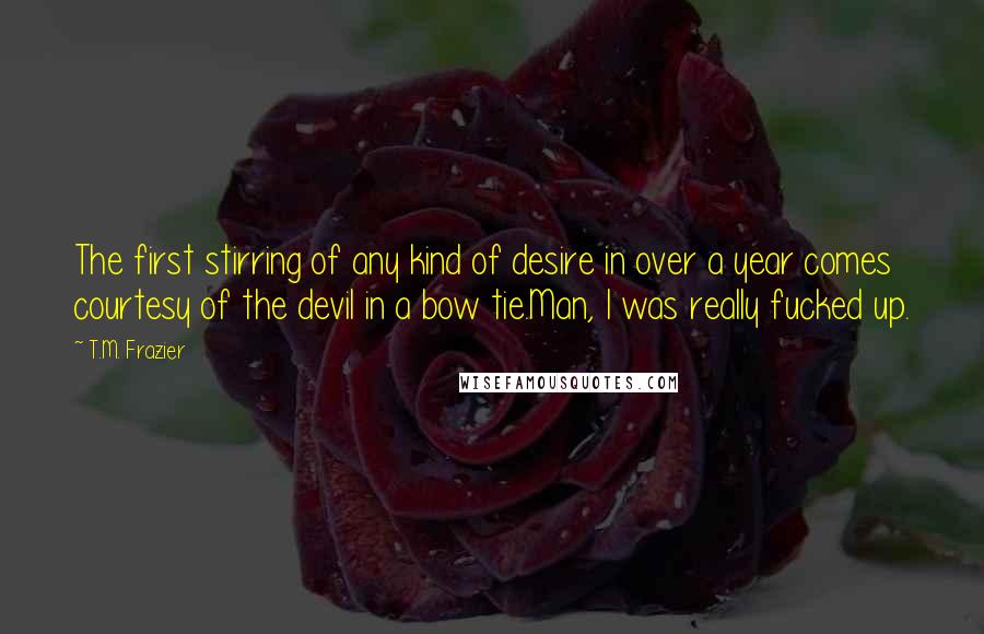 T.M. Frazier Quotes: The first stirring of any kind of desire in over a year comes courtesy of the devil in a bow tie.Man, I was really fucked up.