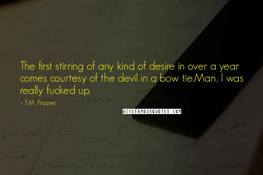 T.M. Frazier Quotes: The first stirring of any kind of desire in over a year comes courtesy of the devil in a bow tie.Man, I was really fucked up.