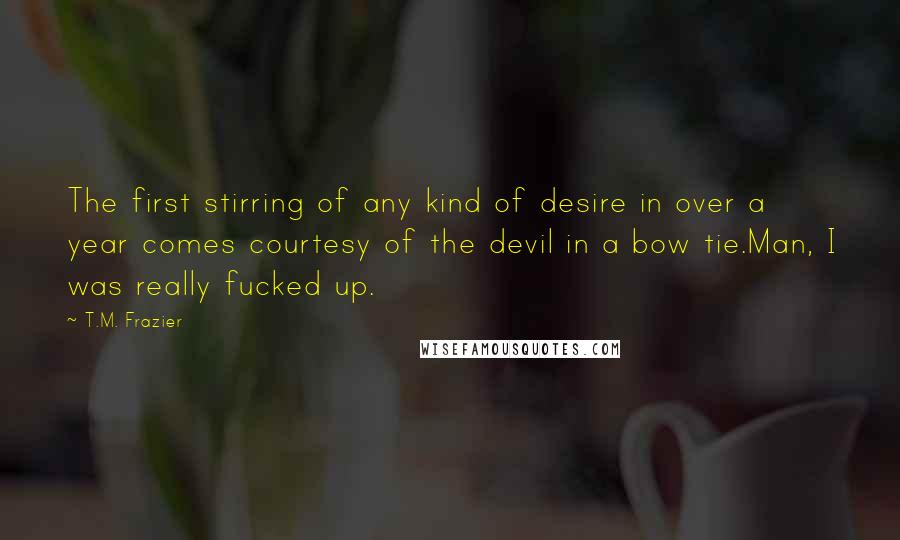 T.M. Frazier Quotes: The first stirring of any kind of desire in over a year comes courtesy of the devil in a bow tie.Man, I was really fucked up.