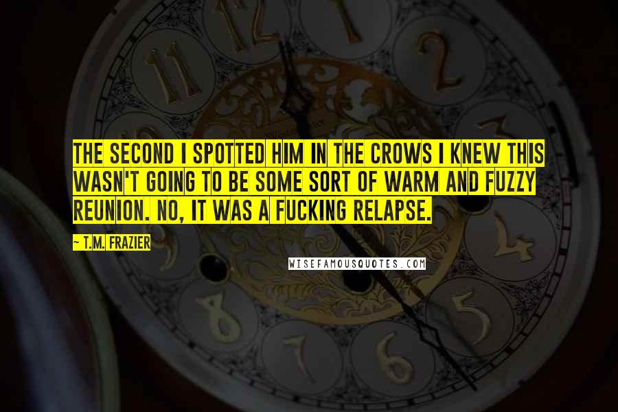 T.M. Frazier Quotes: The second I spotted him in the crows I knew this wasn't going to be some sort of warm and fuzzy reunion. No, it was a fucking relapse.