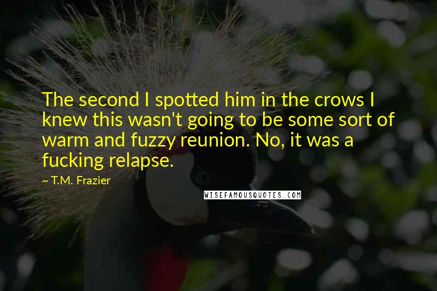 T.M. Frazier Quotes: The second I spotted him in the crows I knew this wasn't going to be some sort of warm and fuzzy reunion. No, it was a fucking relapse.