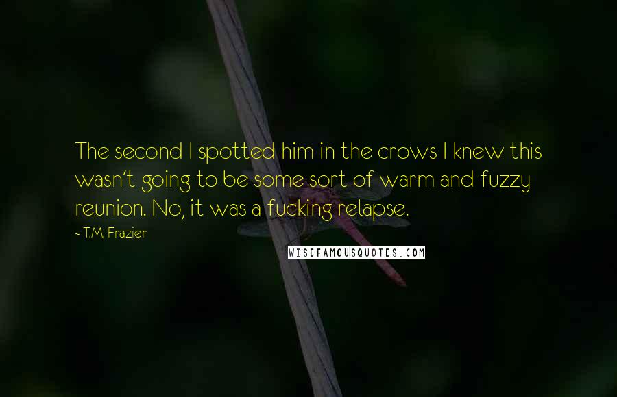 T.M. Frazier Quotes: The second I spotted him in the crows I knew this wasn't going to be some sort of warm and fuzzy reunion. No, it was a fucking relapse.