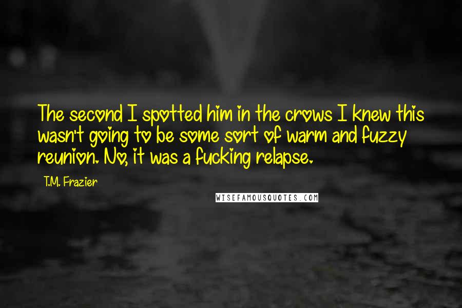 T.M. Frazier Quotes: The second I spotted him in the crows I knew this wasn't going to be some sort of warm and fuzzy reunion. No, it was a fucking relapse.