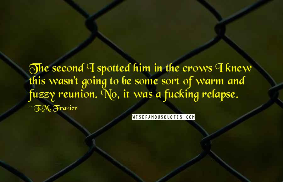 T.M. Frazier Quotes: The second I spotted him in the crows I knew this wasn't going to be some sort of warm and fuzzy reunion. No, it was a fucking relapse.