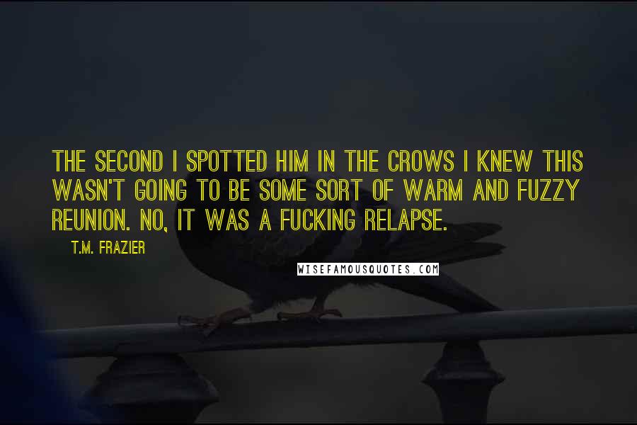 T.M. Frazier Quotes: The second I spotted him in the crows I knew this wasn't going to be some sort of warm and fuzzy reunion. No, it was a fucking relapse.