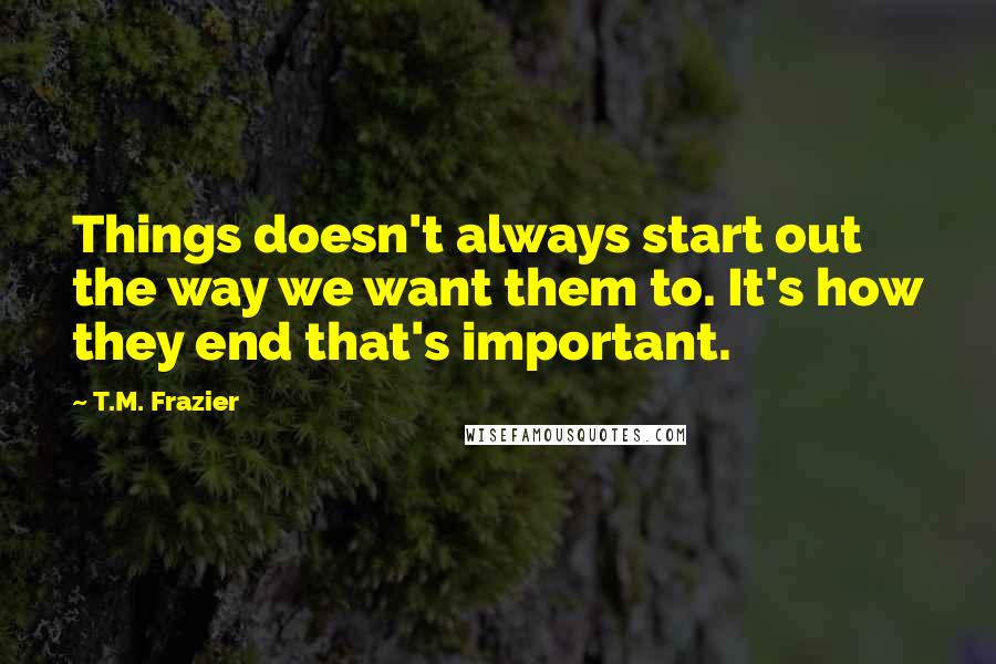 T.M. Frazier Quotes: Things doesn't always start out the way we want them to. It's how they end that's important.