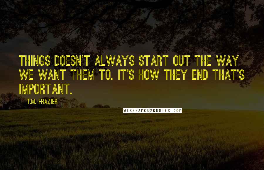 T.M. Frazier Quotes: Things doesn't always start out the way we want them to. It's how they end that's important.