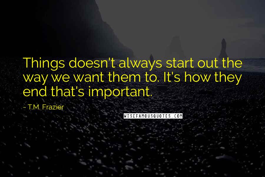 T.M. Frazier Quotes: Things doesn't always start out the way we want them to. It's how they end that's important.