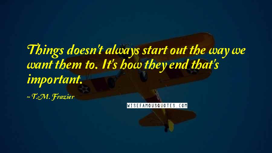 T.M. Frazier Quotes: Things doesn't always start out the way we want them to. It's how they end that's important.