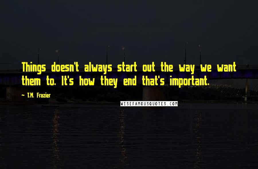 T.M. Frazier Quotes: Things doesn't always start out the way we want them to. It's how they end that's important.