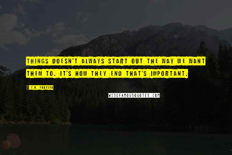 T.M. Frazier Quotes: Things doesn't always start out the way we want them to. It's how they end that's important.