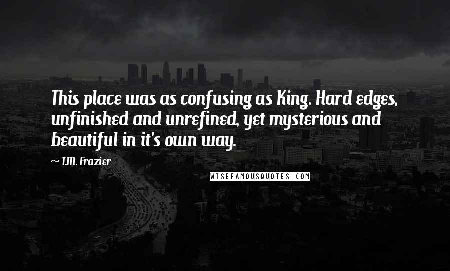 T.M. Frazier Quotes: This place was as confusing as King. Hard edges, unfinished and unrefined, yet mysterious and beautiful in it's own way.