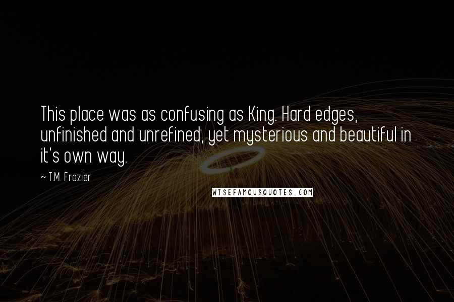 T.M. Frazier Quotes: This place was as confusing as King. Hard edges, unfinished and unrefined, yet mysterious and beautiful in it's own way.