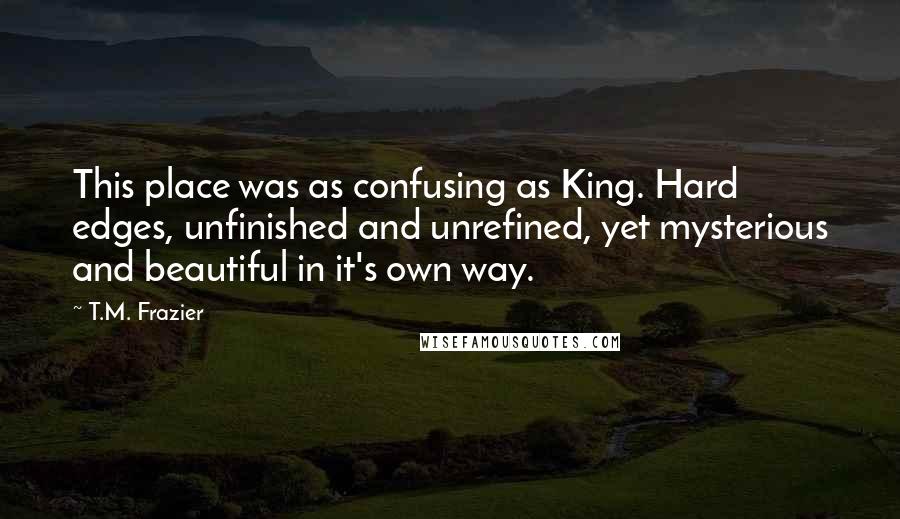 T.M. Frazier Quotes: This place was as confusing as King. Hard edges, unfinished and unrefined, yet mysterious and beautiful in it's own way.