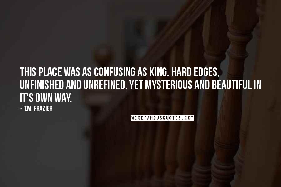 T.M. Frazier Quotes: This place was as confusing as King. Hard edges, unfinished and unrefined, yet mysterious and beautiful in it's own way.