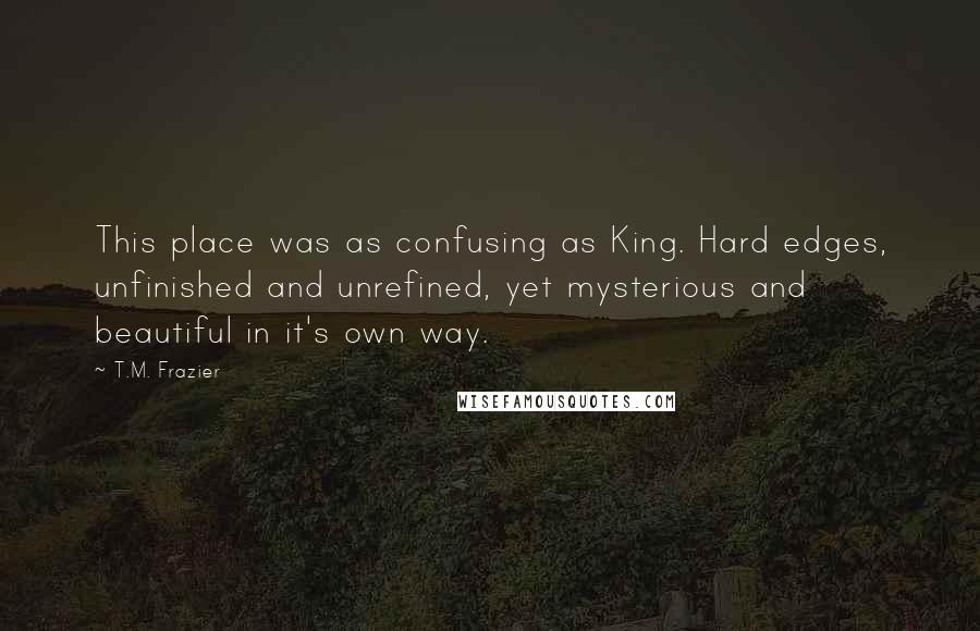 T.M. Frazier Quotes: This place was as confusing as King. Hard edges, unfinished and unrefined, yet mysterious and beautiful in it's own way.