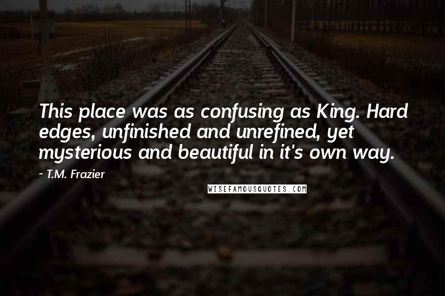 T.M. Frazier Quotes: This place was as confusing as King. Hard edges, unfinished and unrefined, yet mysterious and beautiful in it's own way.