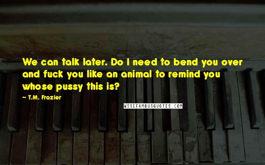 T.M. Frazier Quotes: We can talk later. Do I need to bend you over and fuck you like an animal to remind you whose pussy this is?