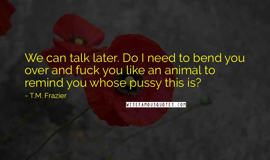 T.M. Frazier Quotes: We can talk later. Do I need to bend you over and fuck you like an animal to remind you whose pussy this is?