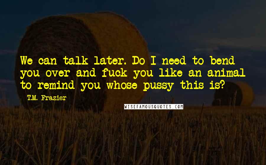 T.M. Frazier Quotes: We can talk later. Do I need to bend you over and fuck you like an animal to remind you whose pussy this is?