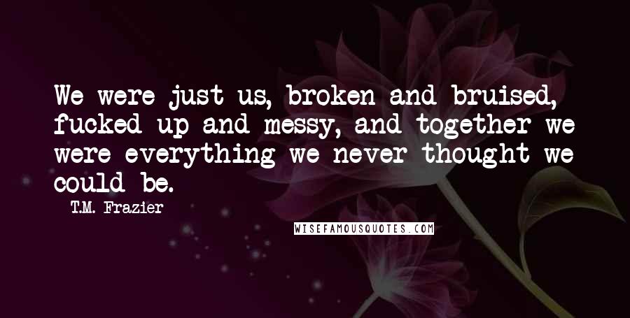 T.M. Frazier Quotes: We were just us, broken and bruised, fucked-up and messy, and together we were everything we never thought we could be.