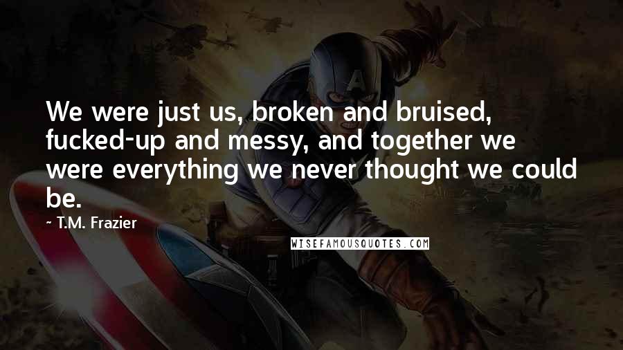 T.M. Frazier Quotes: We were just us, broken and bruised, fucked-up and messy, and together we were everything we never thought we could be.
