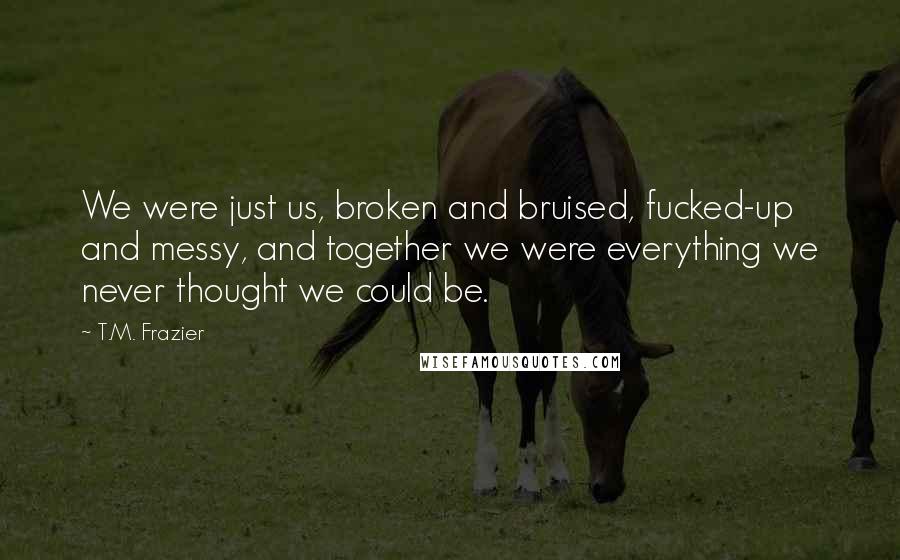T.M. Frazier Quotes: We were just us, broken and bruised, fucked-up and messy, and together we were everything we never thought we could be.
