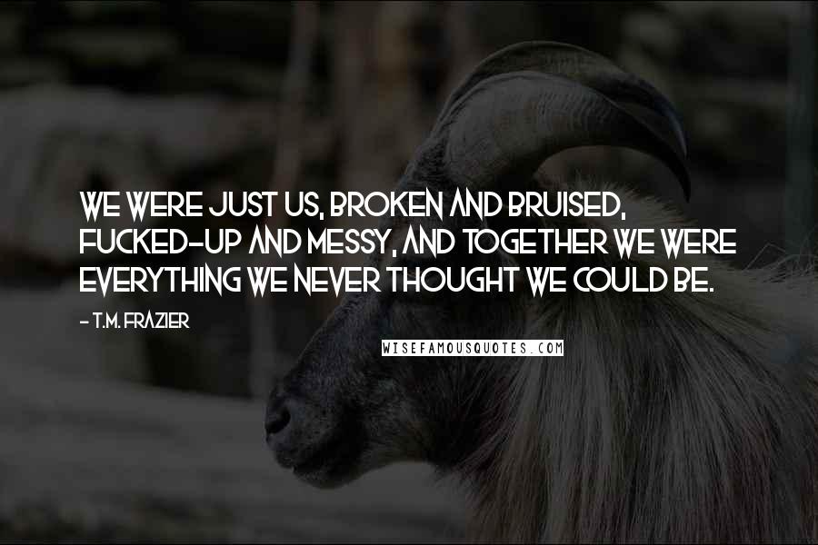 T.M. Frazier Quotes: We were just us, broken and bruised, fucked-up and messy, and together we were everything we never thought we could be.