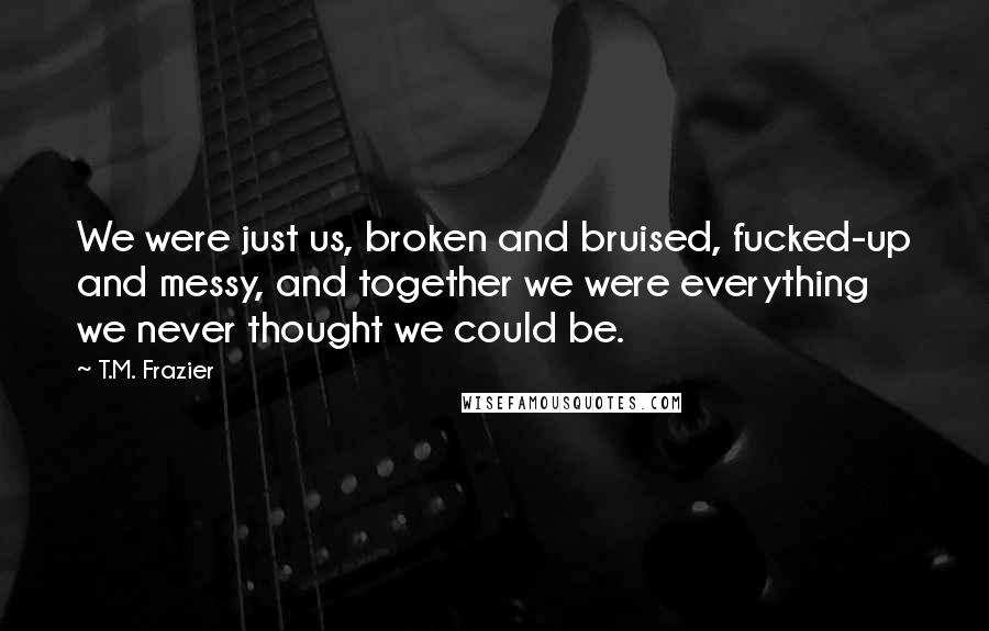 T.M. Frazier Quotes: We were just us, broken and bruised, fucked-up and messy, and together we were everything we never thought we could be.