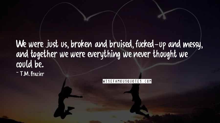 T.M. Frazier Quotes: We were just us, broken and bruised, fucked-up and messy, and together we were everything we never thought we could be.