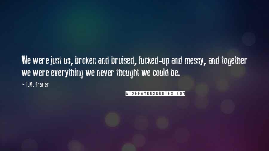 T.M. Frazier Quotes: We were just us, broken and bruised, fucked-up and messy, and together we were everything we never thought we could be.