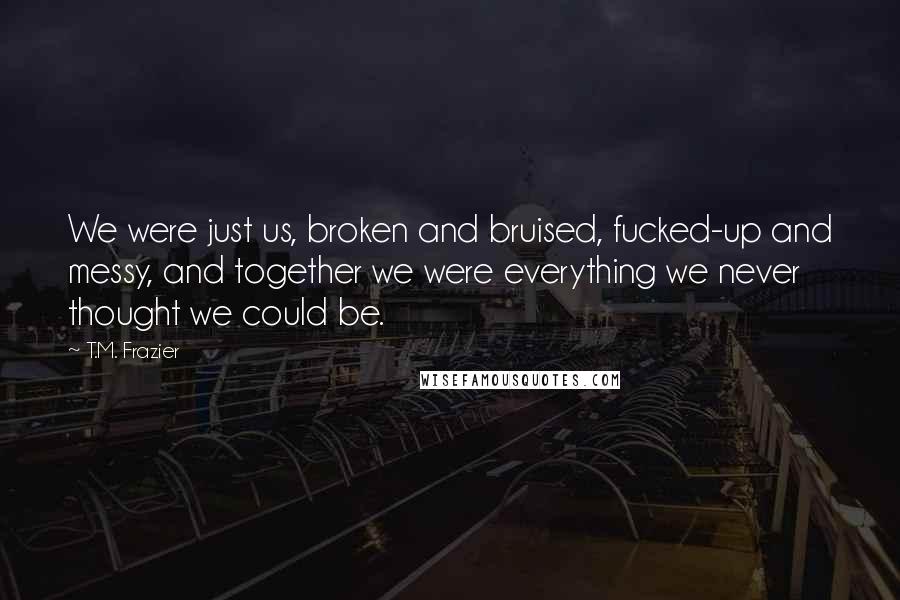 T.M. Frazier Quotes: We were just us, broken and bruised, fucked-up and messy, and together we were everything we never thought we could be.