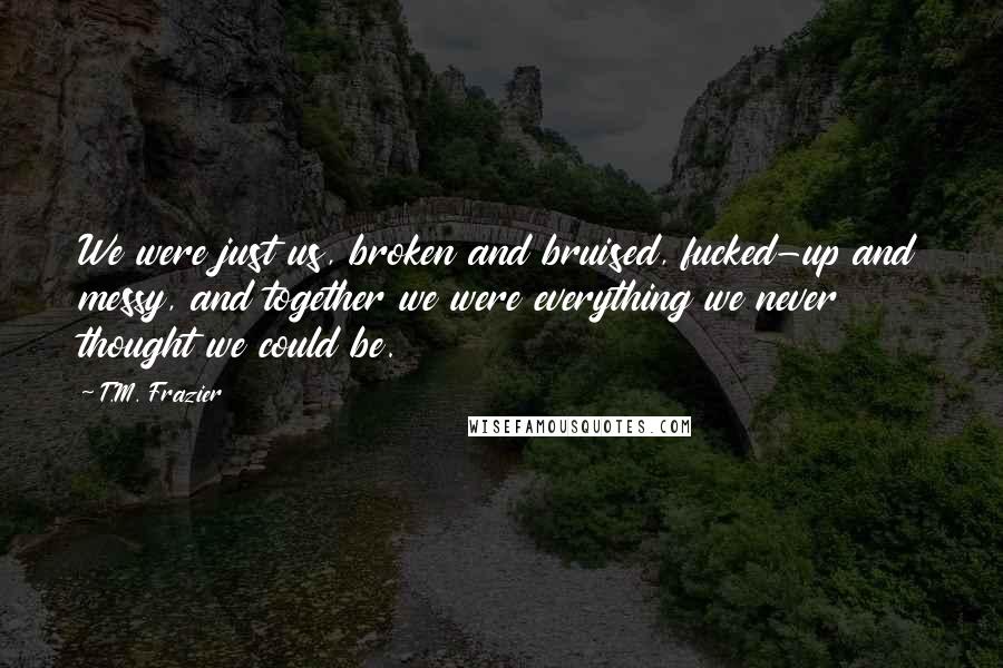 T.M. Frazier Quotes: We were just us, broken and bruised, fucked-up and messy, and together we were everything we never thought we could be.