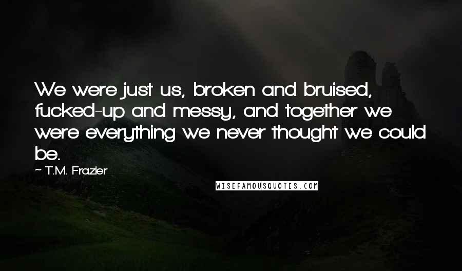 T.M. Frazier Quotes: We were just us, broken and bruised, fucked-up and messy, and together we were everything we never thought we could be.