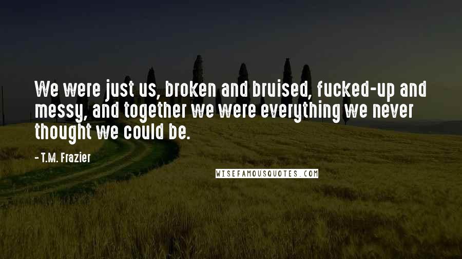 T.M. Frazier Quotes: We were just us, broken and bruised, fucked-up and messy, and together we were everything we never thought we could be.